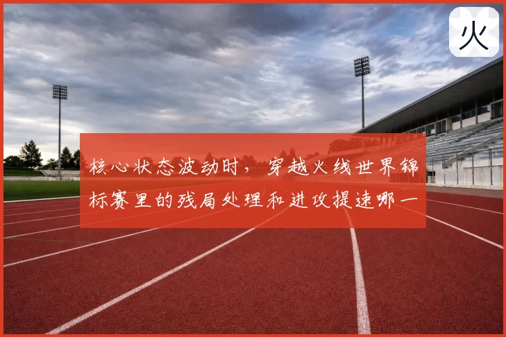 核心状态波动时，穿越火线世界锦标赛里的残局处理和进攻提速哪一个更决定下限